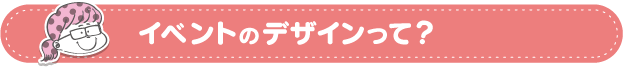 イベントのデザインって？