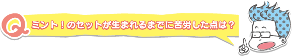 ミント!のセットが生まれるまでに苦労した点は?
