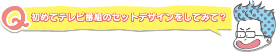 初めてテレビ番組のセットデザインをしてみて?