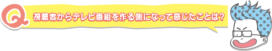 視聴者からテレビ番組を作る側になって感じたことは?